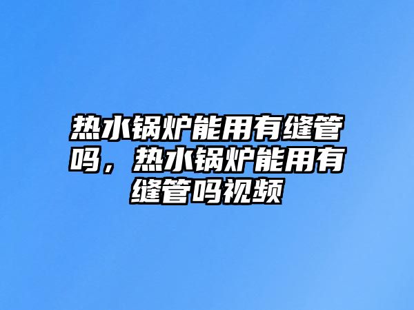 熱水鍋爐能用有縫管嗎，熱水鍋爐能用有縫管嗎視頻