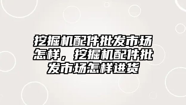 挖掘機配件批發(fā)市場怎樣，挖掘機配件批發(fā)市場怎樣進(jìn)貨