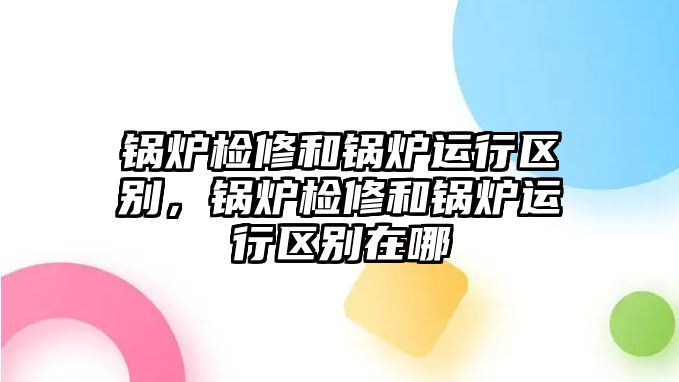 鍋爐檢修和鍋爐運行區(qū)別，鍋爐檢修和鍋爐運行區(qū)別在哪