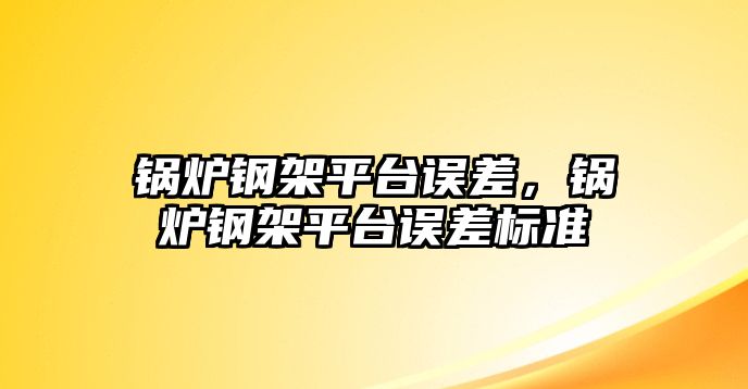 鍋爐鋼架平臺誤差，鍋爐鋼架平臺誤差標準