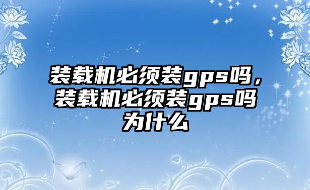 裝載機必須裝gps嗎，裝載機必須裝gps嗎為什么