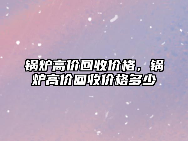 鍋爐高價(jià)回收價(jià)格，鍋爐高價(jià)回收價(jià)格多少