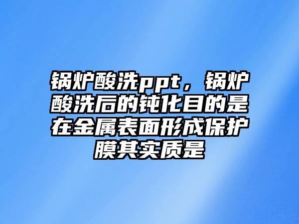 鍋爐酸洗ppt，鍋爐酸洗后的鈍化目的是在金屬表面形成保護(hù)膜其實(shí)質(zhì)是