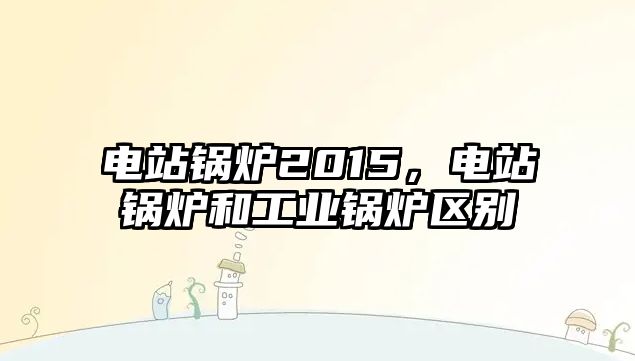 電站鍋爐2015，電站鍋爐和工業(yè)鍋爐區(qū)別