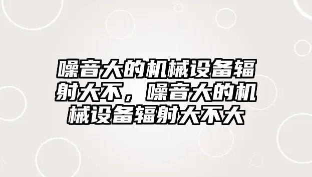 噪音大的機(jī)械設(shè)備輻射大不，噪音大的機(jī)械設(shè)備輻射大不大