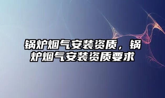 鍋爐煙氣安裝資質(zhì)，鍋爐煙氣安裝資質(zhì)要求