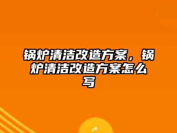 鍋爐清潔改造方案，鍋爐清潔改造方案怎么寫