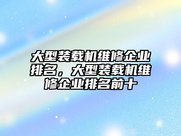 大型裝載機(jī)維修企業(yè)排名，大型裝載機(jī)維修企業(yè)排名前十