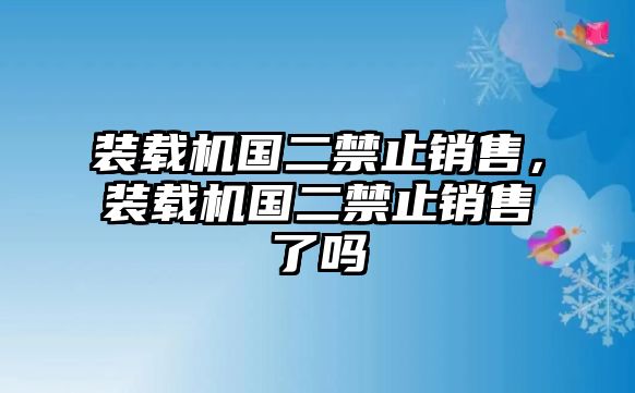 裝載機(jī)國二禁止銷售，裝載機(jī)國二禁止銷售了嗎