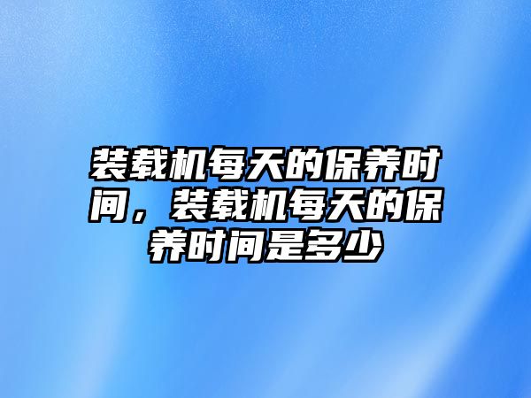 裝載機(jī)每天的保養(yǎng)時(shí)間，裝載機(jī)每天的保養(yǎng)時(shí)間是多少