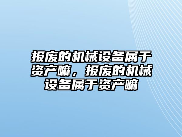 報廢的機械設備屬于資產(chǎn)嘛，報廢的機械設備屬于資產(chǎn)嘛