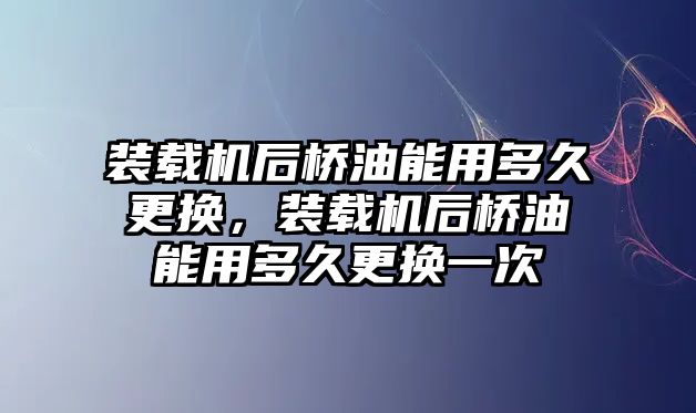 裝載機后橋油能用多久更換，裝載機后橋油能用多久更換一次