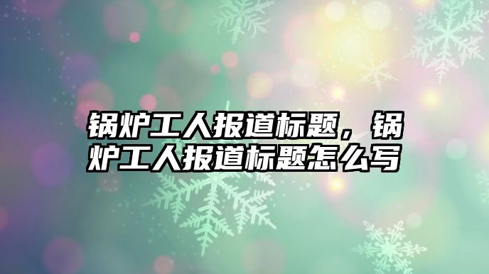 鍋爐工人報道標(biāo)題，鍋爐工人報道標(biāo)題怎么寫