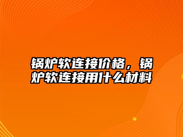 鍋爐軟連接價格，鍋爐軟連接用什么材料