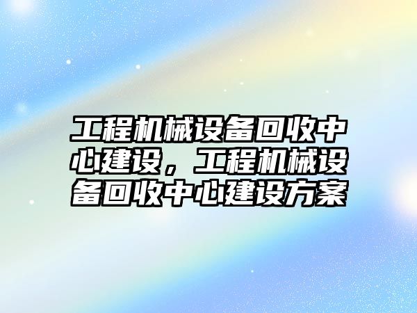 工程機械設(shè)備回收中心建設(shè)，工程機械設(shè)備回收中心建設(shè)方案