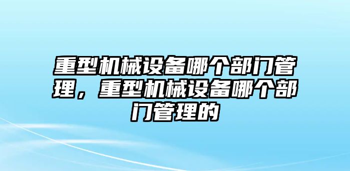 重型機械設(shè)備哪個部門管理，重型機械設(shè)備哪個部門管理的