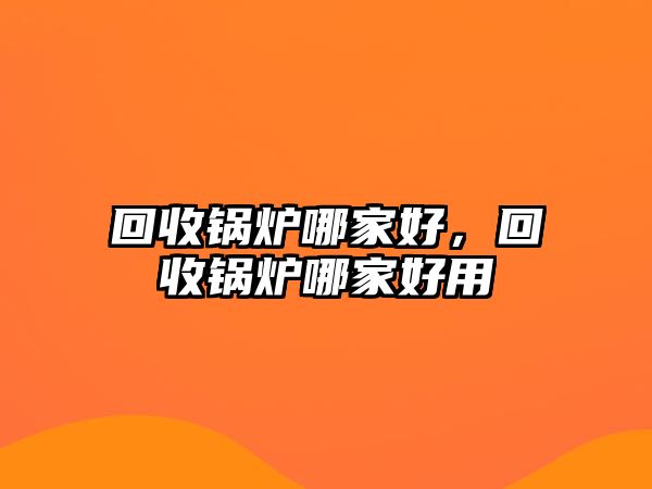 回收鍋爐哪家好，回收鍋爐哪家好用