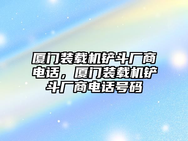 廈門裝載機(jī)鏟斗廠商電話，廈門裝載機(jī)鏟斗廠商電話號碼