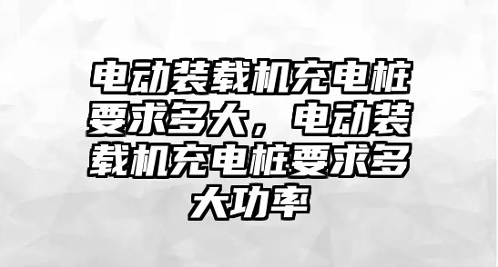 電動裝載機充電樁要求多大，電動裝載機充電樁要求多大功率