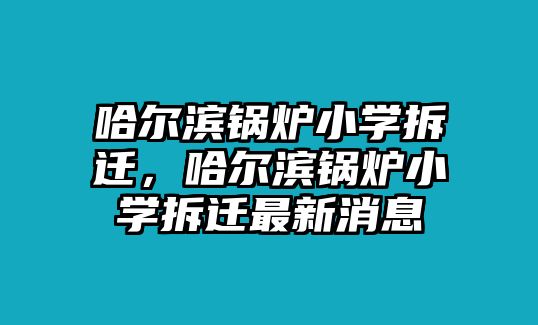 哈爾濱鍋爐小學(xué)拆遷，哈爾濱鍋爐小學(xué)拆遷最新消息