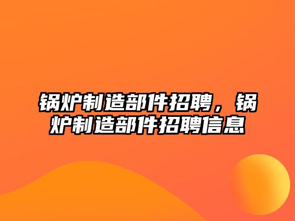 鍋爐制造部件招聘，鍋爐制造部件招聘信息