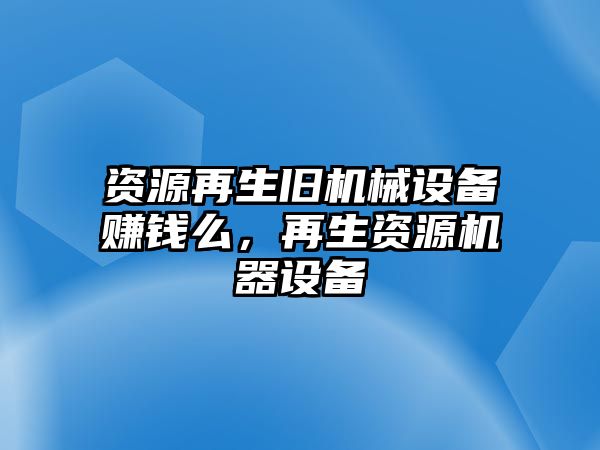 資源再生舊機(jī)械設(shè)備賺錢么，再生資源機(jī)器設(shè)備