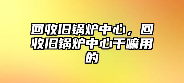 回收舊鍋爐中心，回收舊鍋爐中心干嘛用的