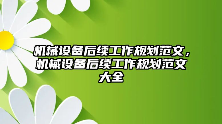 機(jī)械設(shè)備后續(xù)工作規(guī)劃范文，機(jī)械設(shè)備后續(xù)工作規(guī)劃范文大全